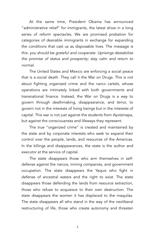 At the same time, President Obama has announced “administrative relief” for immigrants, the latest show in a long series of reform spectacles. We are promised probation for categories of desirable immigrants in exchange for expanding the conditions that cast us as disposable lives. The message is this: you should be grateful and cooperate. Uprisings destabilize the promise of status and prosperity; stay calm and retum to normal.  The United States and Mexico are enforcing a social peace that is a social death. They call it the War on Drugs. This is not about fighting organized crime and the narco cartels, whose operations are intimately linked with both governments and transnational finance. Instead, the War on Drugs is a way to goven through deathmaking, disappearance, and terror, to govern not in the interests of living beings but in the interests of capital. This war is not just against the students from Ayotzinapa, but against the consciousness and lifeways they represent  The true “organized crime” is created and maintained by the state and by corporate interests who seek to expand their control over the people, lands, and resources of the Americas. In the kilings and disappearances, the state is the author and executor at the service of capital  The state disappears those who arm themselves in self- defense against the narcos, mining companies, and government occupation. The state disappears the Yaquis who fight in defense of ancestral waters and the right to exist. The state disappears those defending the lands from resource extraction, those who refuse to acquiesce to their own destruction. The state disappears the women it has displaced to the maquilas. The state disappears all who stand in the way of the neoliberal  restructuring of life, those who create autonomy and threaten 